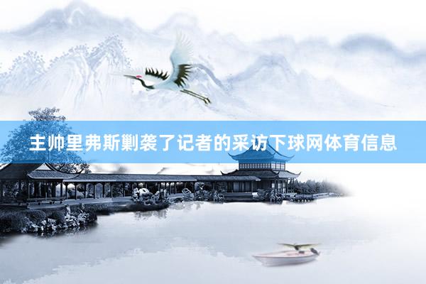 主帅里弗斯剿袭了记者的采访下球网体育信息