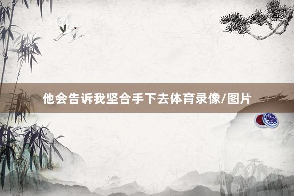 他会告诉我坚合手下去体育录像/图片