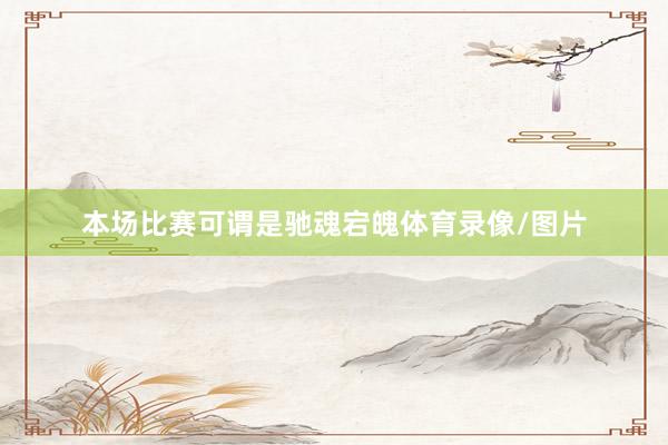 本场比赛可谓是驰魂宕魄体育录像/图片