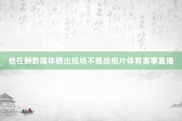 他在酬酢媒体晒出现场不雅战相片体育赛事直播