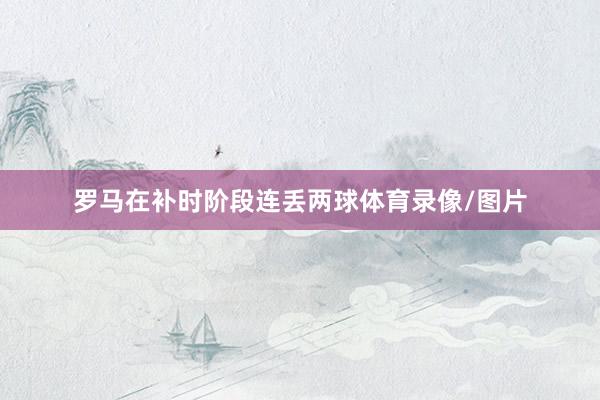 罗马在补时阶段连丢两球体育录像/图片