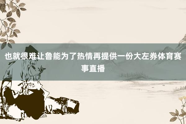 也就很难让鲁能为了热情再提供一份大左券体育赛事直播