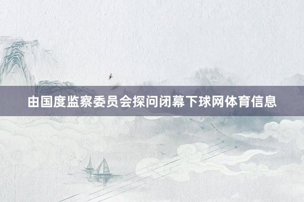 由国度监察委员会探问闭幕下球网体育信息