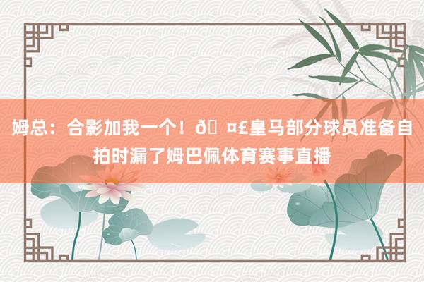 姆总：合影加我一个！🤣皇马部分球员准备自拍时漏了姆巴佩体育赛事直播