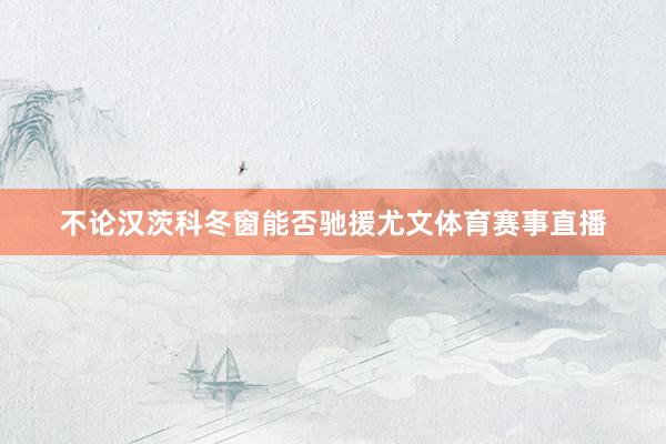 不论汉茨科冬窗能否驰援尤文体育赛事直播