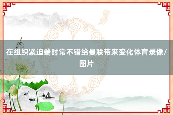 在组织紧迫端时常不错给曼联带来变化体育录像/图片