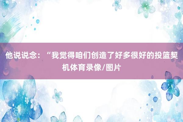 他说说念：“我觉得咱们创造了好多很好的投篮契机体育录像/图片