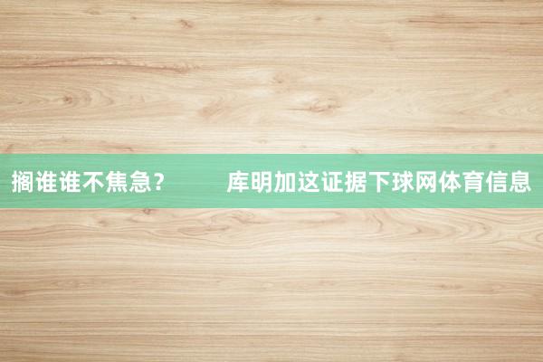 搁谁谁不焦急？        库明加这证据下球网体育信息