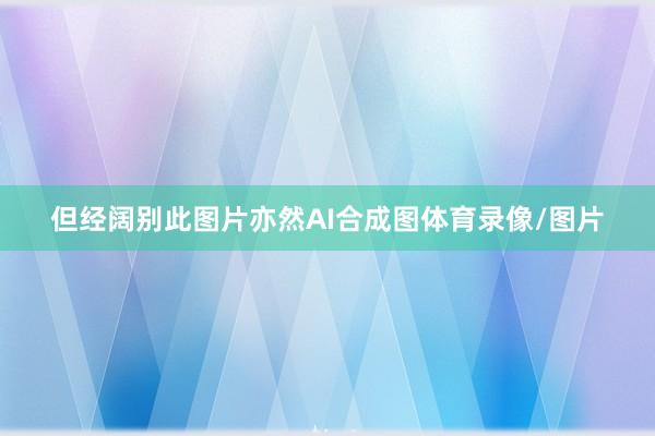 但经阔别此图片亦然AI合成图体育录像/图片