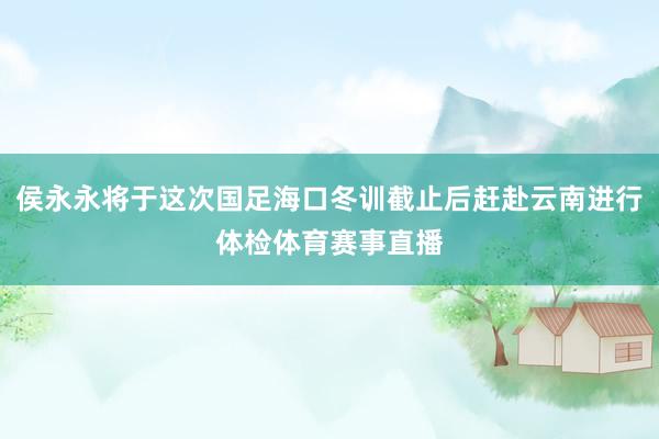 侯永永将于这次国足海口冬训截止后赶赴云南进行体检体育赛事直播