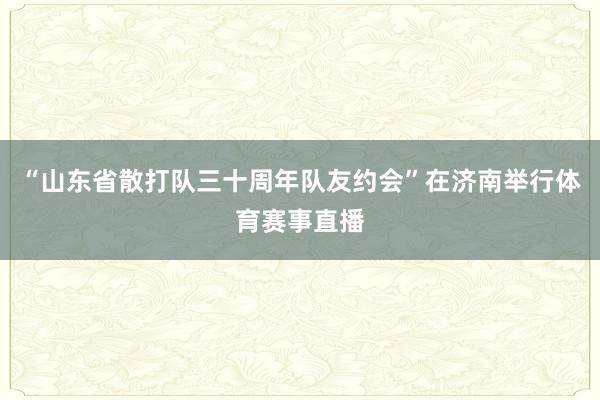 “山东省散打队三十周年队友约会”在济南举行体育赛事直播