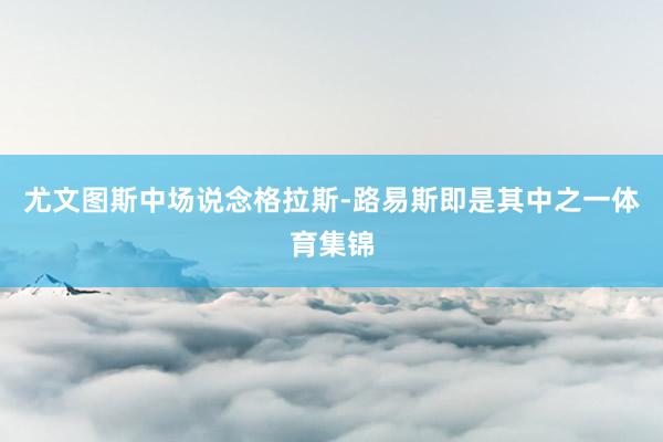尤文图斯中场说念格拉斯-路易斯即是其中之一体育集锦
