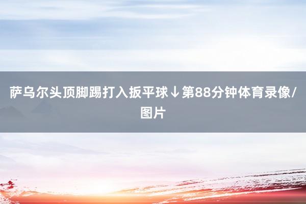 萨乌尔头顶脚踢打入扳平球↓第88分钟体育录像/图片