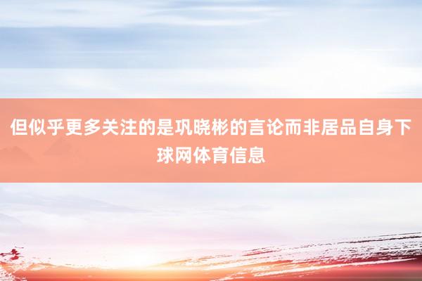 但似乎更多关注的是巩晓彬的言论而非居品自身下球网体育信息