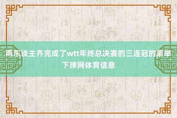 两东谈主齐完成了wtt年终总决赛的三连冠的豪举下球网体育信息