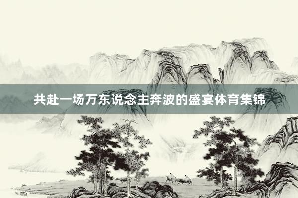 共赴一场万东说念主奔波的盛宴体育集锦