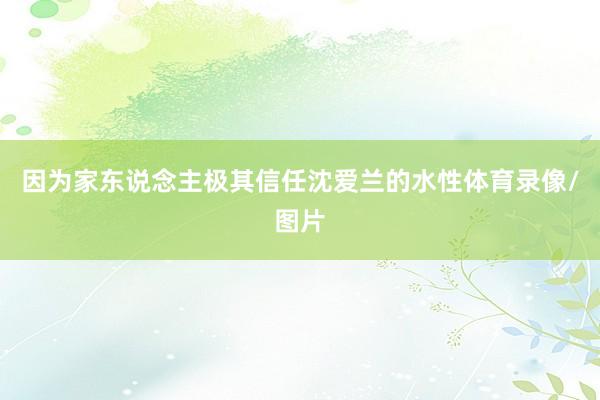 因为家东说念主极其信任沈爱兰的水性体育录像/图片