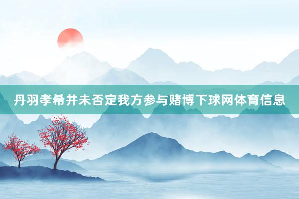 丹羽孝希并未否定我方参与赌博下球网体育信息