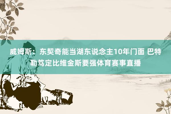 威姆斯：东契奇能当湖东说念主10年门面 巴特勒笃定比维金斯要强体育赛事直播
