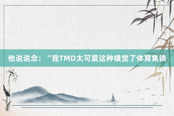 他说说念：“我TMD太可爱这种嗅觉了体育集锦