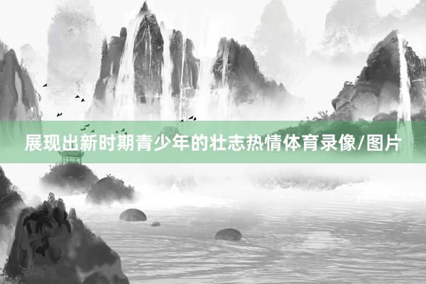 展现出新时期青少年的壮志热情体育录像/图片