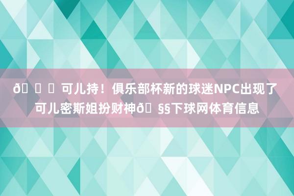 😍可儿持！俱乐部杯新的球迷NPC出现了 可儿密斯姐扮财神🧧下球网体育信息
