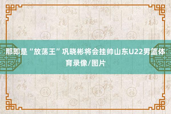 那即是“放荡王”巩晓彬将会挂帅山东U22男篮体育录像/图片