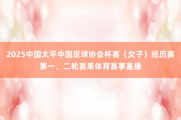 2025中国太平中国足球协会杯赛（女子）经历赛第一、二轮赛果体育赛事直播