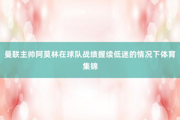 曼联主帅阿莫林在球队战绩握续低迷的情况下体育集锦