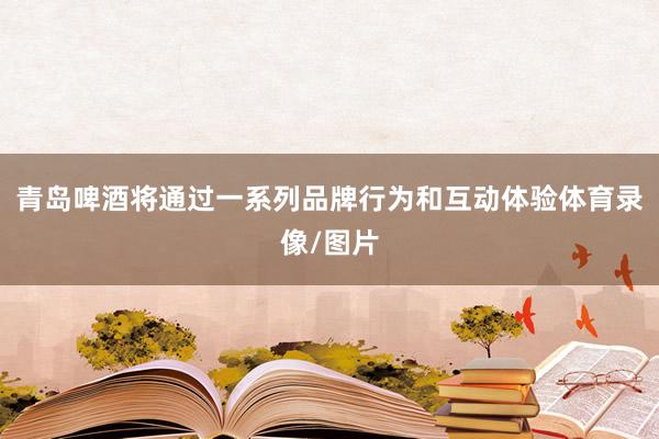 青岛啤酒将通过一系列品牌行为和互动体验体育录像/图片