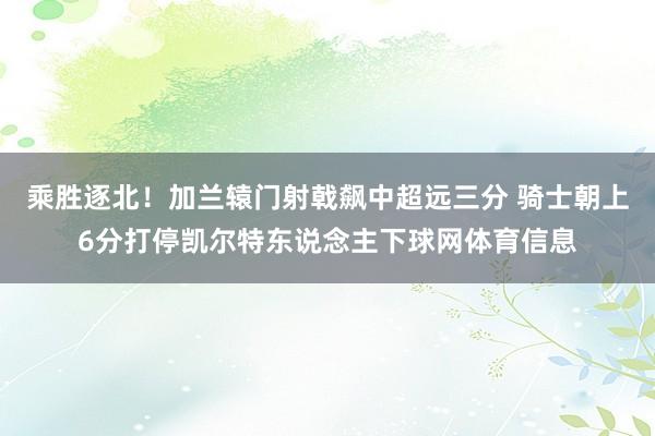 乘胜逐北！加兰辕门射戟飙中超远三分 骑士朝上6分打停凯尔特东说念主下球网体育信息