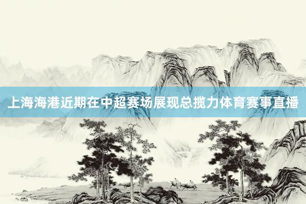 上海海港近期在中超赛场展现总揽力体育赛事直播