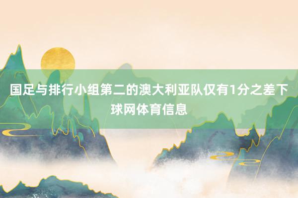 国足与排行小组第二的澳大利亚队仅有1分之差下球网体育信息