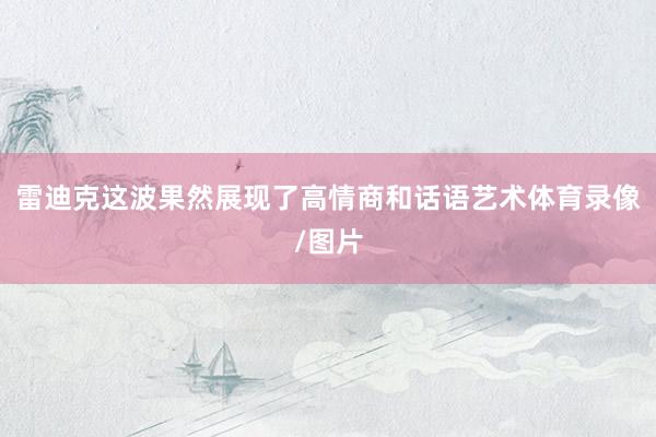 雷迪克这波果然展现了高情商和话语艺术体育录像/图片