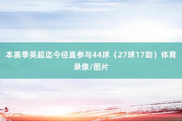 本赛季英超迄今径直参与44球（27球17助）体育录像/图片