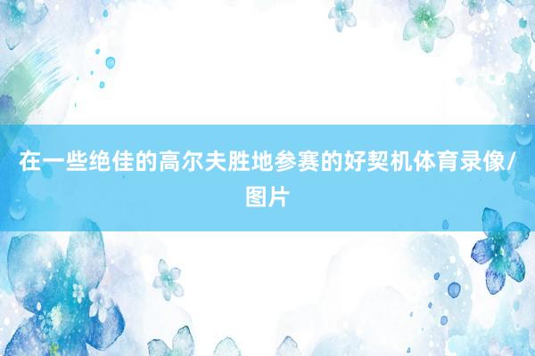 在一些绝佳的高尔夫胜地参赛的好契机体育录像/图片