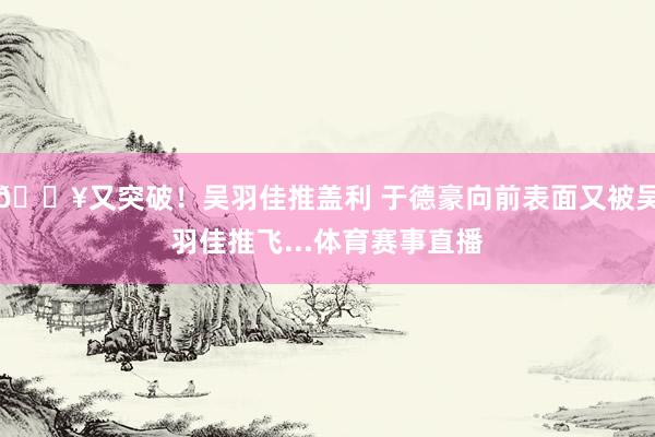 💥又突破！吴羽佳推盖利 于德豪向前表面又被吴羽佳推飞...体育赛事直播
