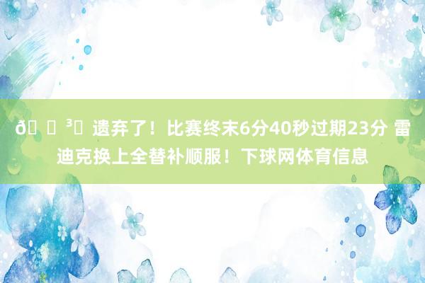 🏳️遗弃了！比赛终末6分40秒过期23分 雷迪克换上全替补顺服！下球网体育信息