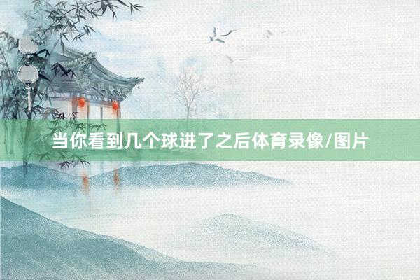 当你看到几个球进了之后体育录像/图片