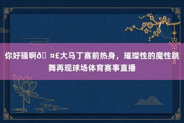 你好骚啊🤣大马丁赛前热身，璀璨性的魔性跳舞再现球场体育赛事直播