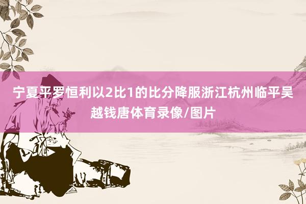 宁夏平罗恒利以2比1的比分降服浙江杭州临平吴越钱唐体育录像/图片