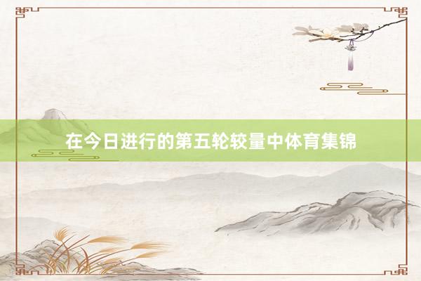 在今日进行的第五轮较量中体育集锦