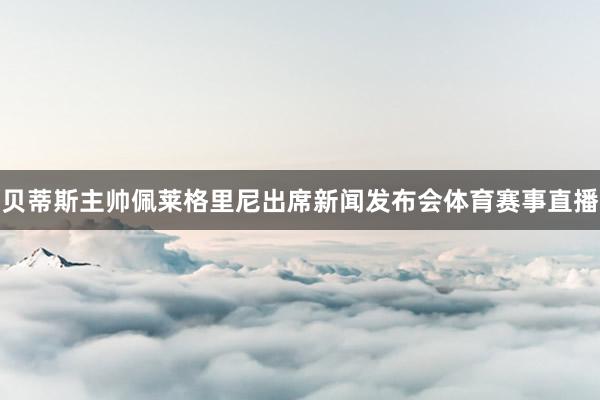 贝蒂斯主帅佩莱格里尼出席新闻发布会体育赛事直播