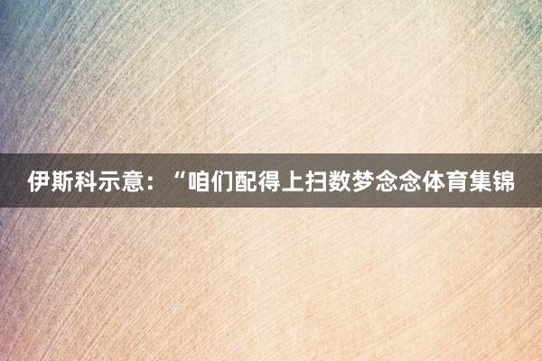 伊斯科示意：“咱们配得上扫数梦念念体育集锦