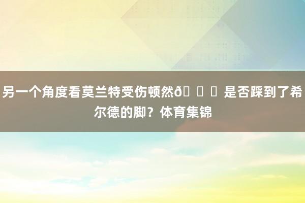 另一个角度看莫兰特受伤顿然🔍是否踩到了希尔德的脚？体育集锦