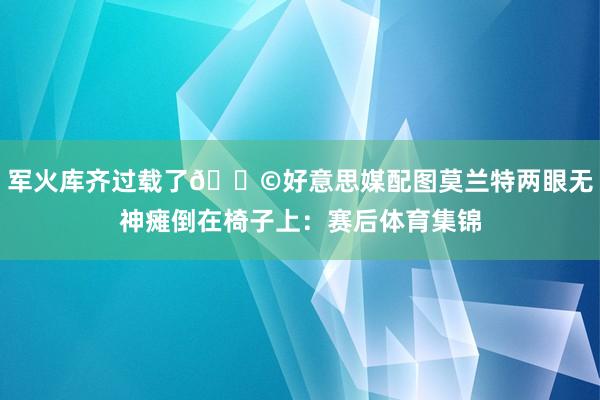 军火库齐过载了😩好意思媒配图莫兰特两眼无神瘫倒在椅子上：赛后体育集锦