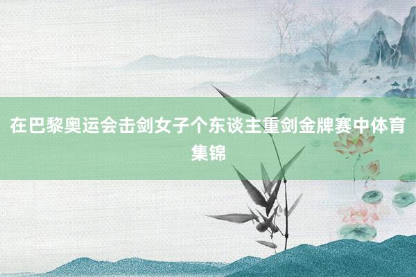 在巴黎奥运会击剑女子个东谈主重剑金牌赛中体育集锦