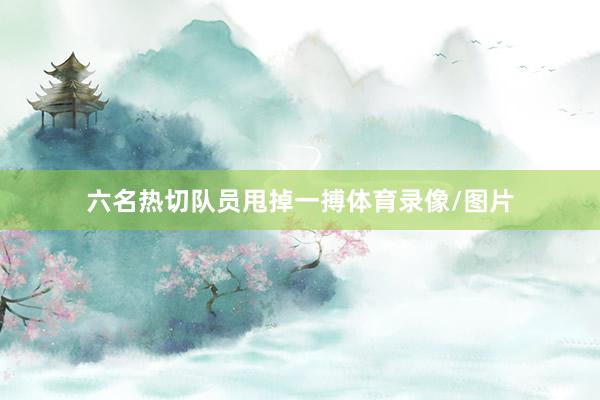 六名热切队员甩掉一搏体育录像/图片