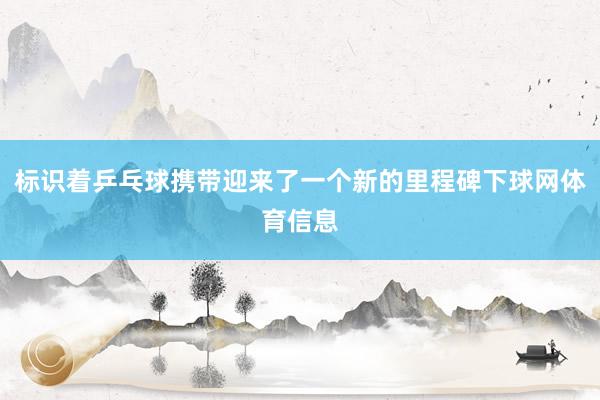 标识着乒乓球携带迎来了一个新的里程碑下球网体育信息