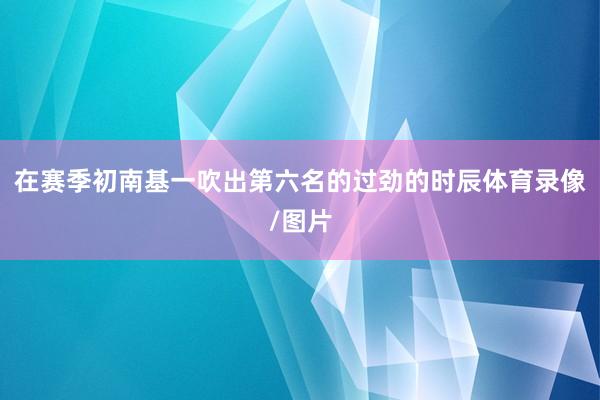 在赛季初南基一吹出第六名的过劲的时辰体育录像/图片